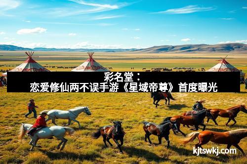 彩名堂：恋爱修仙两不误手游《星域帝尊》首度曝光